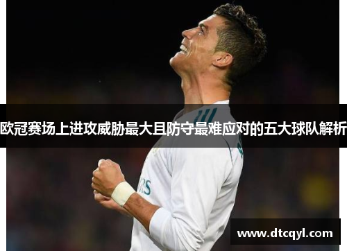 欧冠赛场上进攻威胁最大且防守最难应对的五大球队解析